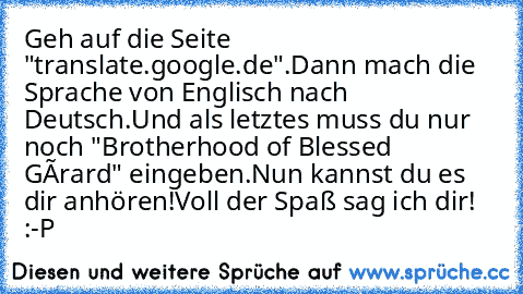 Geh auf die Seite "translate.google.de".
Dann mach die Sprache von Englisch nach Deutsch.
Und als letztes muss du nur noch "Brotherhood of Blessed Gérard" eingeben.
Nun kannst du es dir anhören!
Voll der Spaß sag ich dir! :-P