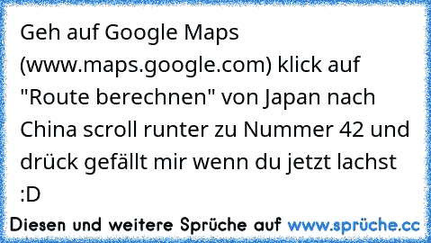 Geh auf Google Maps (www.maps.google.com) klick auf "Route berechnen" von Japan nach China scroll runter zu Nummer 42 und drück gefällt mir wenn du jetzt lachst :D