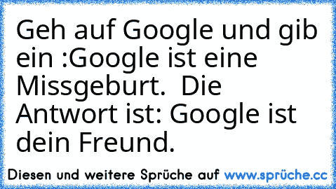 Geh auf Google und gib ein :Google ist eine Missgeburt.  Die Antwort ist: Google ist dein Freund.