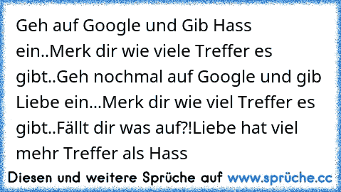 Geh auf Google und Gib Hass ein..
Merk dir wie viele Treffer es gibt..
Geh nochmal auf Google und gib Liebe ein...
Merk dir wie viel Treffer es gibt..
Fällt dir was auf?!
Liebe hat viel mehr Treffer als Hass 
♥