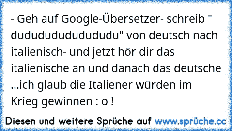 - Geh auf Google-Übersetzer
- schreib " dudududududududu" von deutsch nach italienisch
- und jetzt hör dir das italienische an und danach das deutsche ...
ich glaub die Italiener würden im Krieg gewinnen : o !