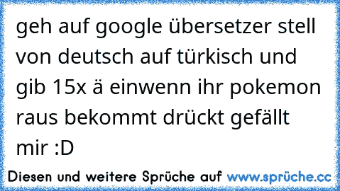 geh auf google übersetzer stell von deutsch auf türkisch und gib 15x ä ein
wenn ihr pokemon raus bekommt drückt gefällt mir :D