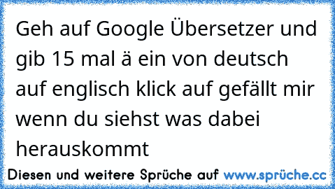 Geh auf Google Übersetzer und gib 15 mal ä ein von deutsch auf englisch 
klick auf gefällt mir wenn du siehst was dabei herauskommt