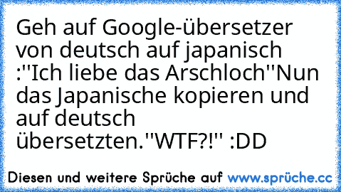 Geh auf Google-übersetzer von deutsch auf japanisch :
''Ich liebe das Arschloch''
Nun das Japanische kopieren und auf deutsch übersetzten.
''WTF?!'' :DD ♥