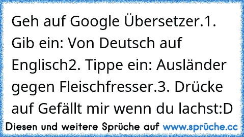 Geh auf Google Übersetzer.
1. Gib ein: Von Deutsch auf Englisch
2. Tippe ein: Ausländer gegen Fleischfresser.
3. Drücke auf Gefällt mir wenn du lachst:D