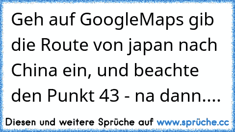 Geh auf GoogleMaps gib die Route von japan nach China ein, und beachte den Punkt 43 - na dann....