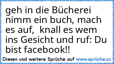 geh in die Bücherei nimm ein buch, mach es auf,  knall es wem ins Gesicht und ruf: Du bist facebook!!