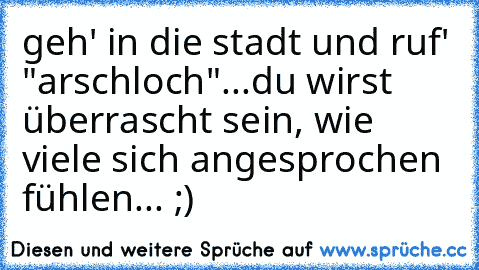 geh' in die stadt und ruf' "arschloch"...du wirst überrascht sein, wie viele sich angesprochen fühlen... ;)