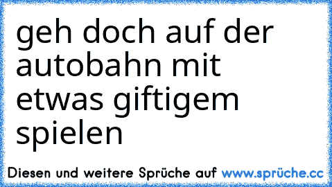 geh doch auf der autobahn mit etwas giftigem spielen