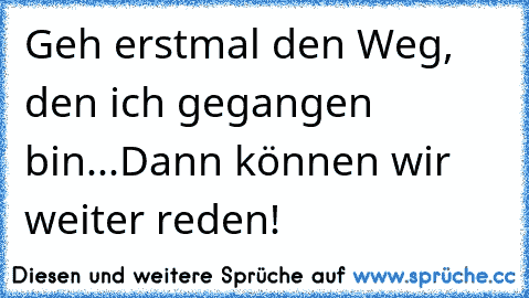 Geh erstmal den Weg, den ich gegangen bin...Dann können wir weiter reden!