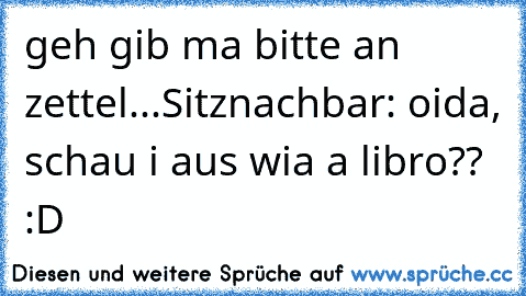 geh gib ma bitte an zettel...
Sitznachbar: oida, schau i aus wia a libro?? :D