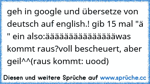 geh in google und übersetze von deutsch auf english.! gib 15 mal "ä " ein also:
äääääääääääääää
was kommt raus?
voll bescheuert, aber geil^^
(raus kommt: uoɯǝʞod)