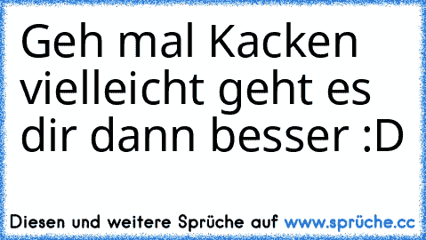 Geh mal Kacken vielleicht geht es dir dann besser :D