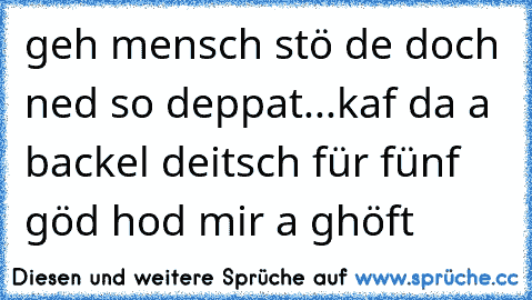 geh mensch stö de doch ned so deppat...kaf da a backel deitsch für fünf göd hod mir a ghöft