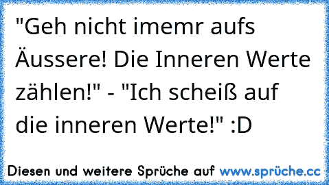 "Geh nicht imemr aufs Äussere! Die Inneren Werte zählen!" - "Ich scheiß auf die inneren Werte!" :D