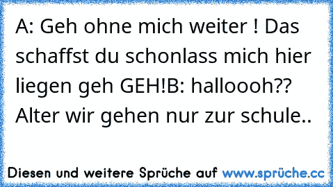 A: Geh ohne mich weiter ! Das schaffst du schon
lass mich hier liegen geh GEH!
B: halloooh?? Alter wir gehen nur zur schule..