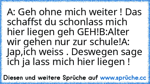 A: Geh ohne mich weiter ! Das schaffst du schon
lass mich hier liegen geh GEH!
B:Alter wir gehen nur zur schule!
A: Jap,ich weiss . Deswegen sage ich ja lass mich hier liegen !