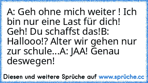 A: Geh ohne mich weiter ! Ich bin nur eine Last für dich! Geh! Du schaffst das!
B: Hallooo!? Alter wir gehen nur zur schule...
A: JAA! Genau deswegen!