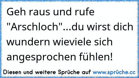 Geh raus und rufe "Arschloch"...du wirst dich wundern wieviele sich angesprochen fühlen!