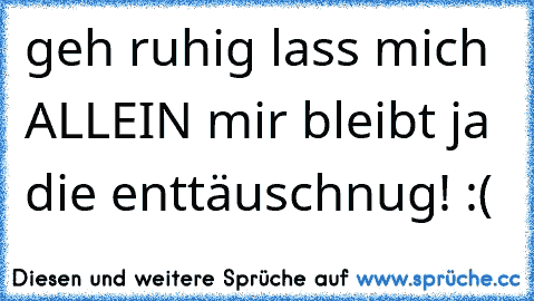 geh ruhig lass mich ALLEIN mir bleibt ja die enttäuschnug! :(