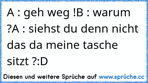 A : geh weg !
B : warum ?
A : siehst du denn nicht das da meine tasche sitzt ?
:D