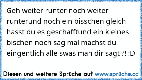 Geh weiter runter 
noch weiter runter
und noch ein bisschen 
gleich hasst du es geschafft
und ein kleines bischen noch 
sag mal machst du eingentlich alle swas man dir sagt ?! :D