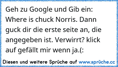 Geh zu Google und Gib ein: Where is chuck Norris. Dann guck dir die erste seite an, die angegeben ist. Verwirrt? klick auf gefällt mir wenn ja.(: