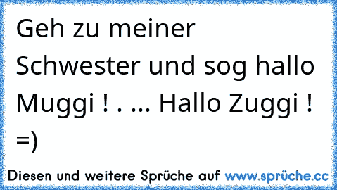 Geh zu meiner Schwester und sog hallo Muggi !
 . ... Hallo Zuggi ! =)