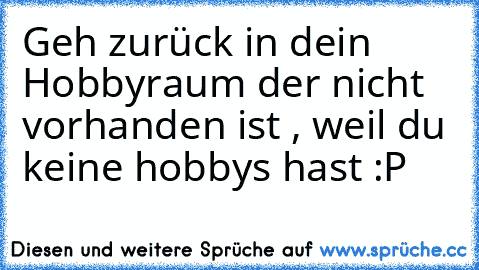 Geh zurück in dein Hobbyraum der nicht vorhanden ist , weil du keine hobbys hast :P