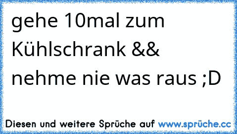 gehe 10mal zum Kühlschrank && nehme nie was raus ;D