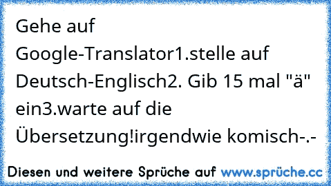 Gehe auf Google-Translator
1.stelle auf Deutsch-Englisch
2. Gib 15 mal "ä" ein
3.warte auf die Übersetzung!
irgendwie komisch-.-