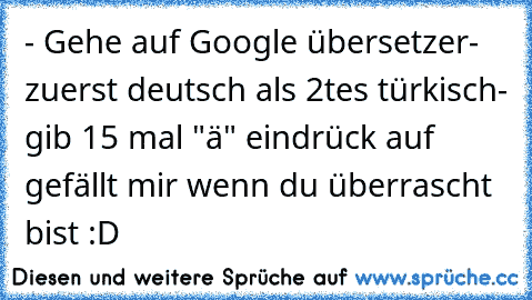 - Gehe auf Google übersetzer
- zuerst deutsch als 2tes türkisch
- gib 15 mal "ä" ein
drück auf gefällt mir wenn du überrascht bist :D