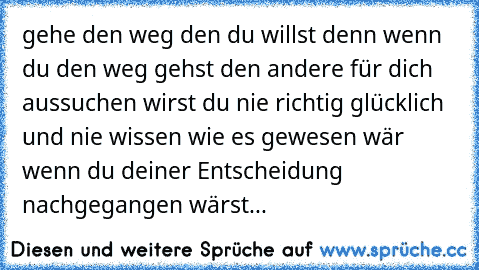 gehe den weg den du willst denn wenn du den weg gehst den andere für dich aussuchen wirst du nie richtig glücklich und nie wissen wie es gewesen wär wenn du deiner Entscheidung nachgegangen wärst...