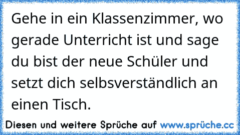 Gehe in ein Klassenzimmer, wo  gerade Unterricht ist und sage du bist der neue Schüler und setzt dich selbsverständlich an einen Tisch.