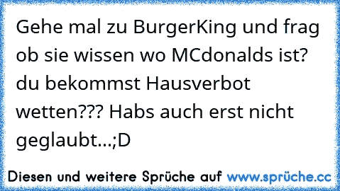 Gehe mal zu BurgerKing und frag ob sie wissen wo MCdonalds ist? du bekommst Hausverbot wetten??? Habs auch erst nicht geglaubt...;D