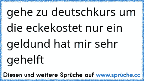 gehe zu deutschkurs um die ecke
kostet nur ein geld
und hat mir sehr gehelft