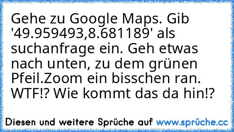 Gehe zu Google Maps. 
Gib '49.959493,8.681189' als suchanfrage ein. 
Geh etwas nach unten, zu dem grünen Pfeil.
Zoom ein bisschen ran. 
WTF!? Wie kommt das da hin!?