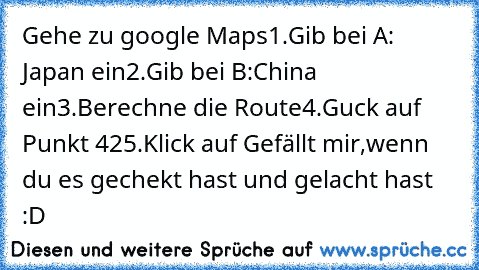 Gehe zu google Maps
1.Gib bei A: Japan ein
2.Gib bei B:China ein
3.Berechne die Route
4.Guck auf Punkt 42
5.Klick auf Gefällt mir,wenn du es gechekt hast und gelacht hast  :D