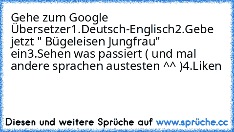 Gehe zum Google Übersetzer
1.Deutsch-Englisch
2.Gebe jetzt " Bügeleisen Jungfrau" ein
3.Sehen was passiert ( und mal andere sprachen austesten ^^ )
4.Liken