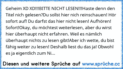 Geheim XD XD
!!!BITTE NICHT LESEN!!!
Haste denn den Titel nich gelesen?
Du sollst hier nich reinschauen! Hör sofort auf! Du darfst das hier nicht lesen! Aufhören! Sofort!
Okay, du möchtest weiterlesen, aber du wirst hier überhaupt nicht erfahren. Weil es nämlich überhaupt nichts zu lesen gibt!
Aber ich wette, du bist fähig weiter zu lesen! Deshalb liest du das ja! Obwohl es ja eigentlich zum Ni...