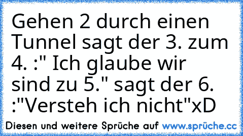 Gehen 2 durch einen Tunnel sagt der 3. zum 4. :" Ich glaube wir sind zu 5." sagt der 6. :"Versteh ich nicht"
xD