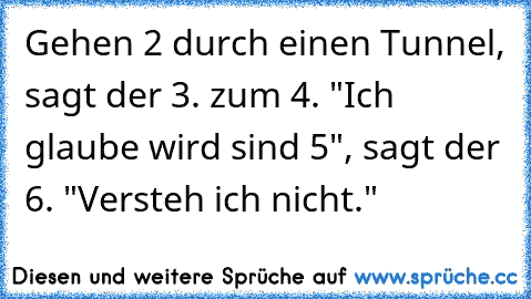 Gehen 2 durch einen Tunnel, sagt der 3. zum 4. "Ich glaube wird sind 5", sagt der 6. "Versteh ich nicht."