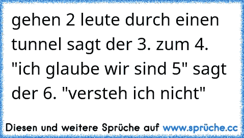 gehen 2 leute durch einen tunnel sagt der 3. zum 4. "ich glaube wir sind 5" sagt der 6. "versteh ich nicht"