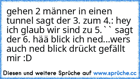 gehen 2 männer in einen tunnel sagt der 3. zum 4.: hey ich glaub wir sind zu 5.`` sagt der 6. hää blick ich ned...
wer´s auch ned blick drückt gefällt mir :D