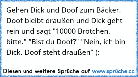 Gehen Dick und Doof zum Bäcker. Doof bleibt draußen und Dick geht rein und sagt "10000 Brötchen, bitte." "Bist du Doof?" "Nein, ich bin Dick. Doof steht draußen" (: