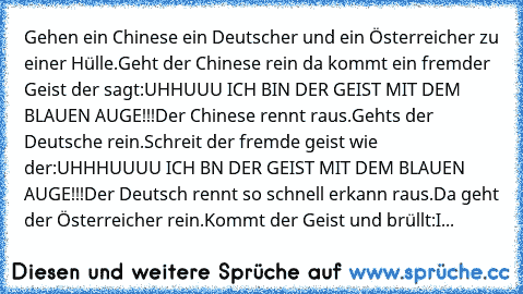 Gehen ein Chinese ein Deutscher und ein Österreicher zu einer Hülle.Geht der Chinese rein da kommt ein fremder Geist der sagt:UHHUUU ICH BIN DER GEIST MIT DEM BLAUEN AUGE!!!Der Chinese rennt raus.Gehts der Deutsche rein.Schreit der fremde geist wie der:UHHHUUUU ICH BN DER GEIST MIT DEM BLAUEN AUGE!!!Der Deutsch rennt so schnell erkann raus.Da geht der Österreicher rein.Kommt der Geist und brüll...