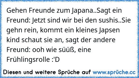 Gehen Freunde zum Japana..
Sagt ein Freund: Jetzt sind wir bei den sushis..
Sie gehn rein, kommt ein kleines Japsen kind schaut sie an, sagt der andere Freund: ooh wie süüß, eine Frühlingsrolle :'D