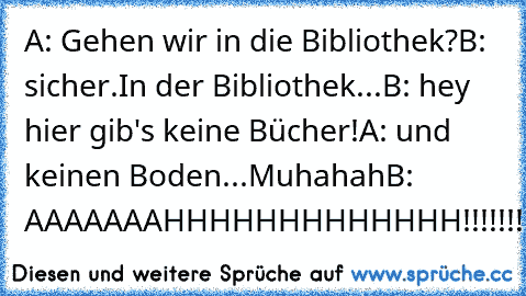 A: Gehen wir in die Bibliothek?
B: sicher.
In der Bibliothek...
B: hey hier gib's keine Bücher!
A: und keinen Boden...Muhahah
B: AAAAAAAHHHHHHHHHHHHH!!!!!!!!
:D