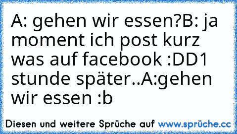 A: gehen wir essen?
B: ja moment ich post kurz was auf facebook :DD
1 stunde später..
A:gehen wir essen :b