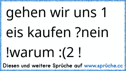 gehen wir uns 1 eis kaufen ?
nein !
warum :(
2 !